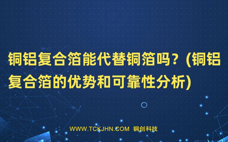 铜铝复合箔能代替铜箔吗？(铜铝复合箔的优势和可靠性