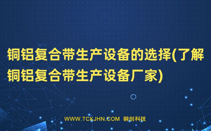 铜铝复合带生产设备的选择(了解铜铝复合带生产设备厂